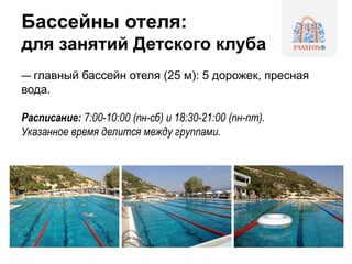 Бассейны отеля:
для занятий Детского клуба
— главный бассейн отеля (25 м): 5 дорожек, пресная
вода.
Расписание: 7:00-10:00 (пн-сб) и 18:30-21:00 (пн-пт).
Указанное время делится между группами.
 