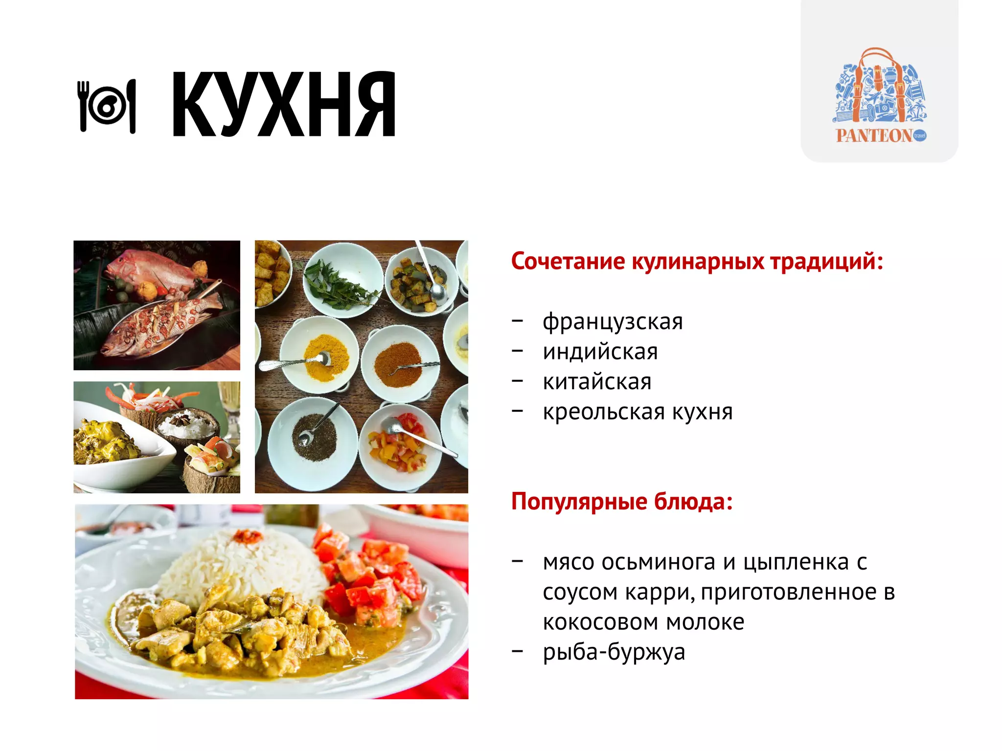 КУХНЯ 
Сочетание кулинарных традиций: 
− 
французская 
− 
индийская 
−китайская 
−креольская кухня 
Популярные блюда: 
−мясо осьминога и цыпленка с соусом карри, приготовленное в кокосовом молоке 
−рыба-буржуа  