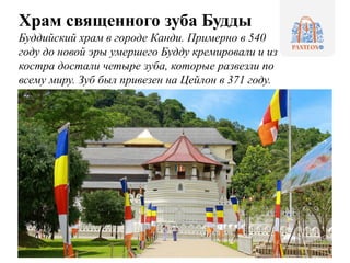 Храм священного зуба Будды
Буддийский храм в городе Канди. Примерно в 540
году до новой эры умершего Будду кремировали и из
костра достали четыре зуба, которые развезли по
всему миру. Зуб был привезен на Цейлон в 371 году.
 