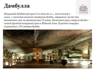 Дамбулла
Пещерный буддийский храм I-го века до н.э., высеченный в
скале, с многочисленными статуями Будды, священное место для
паломников уже на протяжении 22 веков. Каменный храм спящего Будды –
самый крупный пещерный храм в Южной Азии. В разных пещерах
сохранились 153 статуи Будды.
 