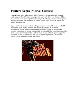 Pantera Negra (Marvel Comics)
Pantera Negra (en el inglés original, Black Panther) es un superhéroe de la compañía
estadounidense Marvel Comics, creado por Stan Lee y Jack Kirby para el número 52 de
The Fantastic Four. Primer superhéroe de tez negra de la historia, se debe destacar que el
personaje fue creado con anterioridad al Partido Pantera Negra, el cual fue fundado en
octubre del mismo año.
Sigilosa criatura de la noche, la Pantera Negra manipula eventos globales con una facilidad
escalofriante y una frialdad aparente, para disgusto y confusión de sus aliados
superheroicos. Debido a sus responsabilidades de Estado, T'Challa se ha negado los
inmensos placeres que su enorme fortuna podría darle y su felicidad con el amor de su vida,
Ororo Munroe (Tormenta) miembro de los X-Men. Nada es suficiente para el enigmático
rey cuando se trata de proteger a su país, y es así mismo un profesional en conquistar
mujeres, lo cual le termina llevando a su muerte.
 