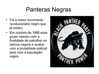 Panteras Negras
• Foi o maior movimento
revolucionário negro que
já existiu.
• Em outubro de 1966 esse
grupo nasceu com a
finalidade de patrulhar os
bairros negros e acabar
com a brutalidade policial
para com a população
negra.

 