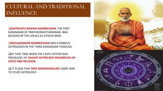 ❑KAPPEKATU RAMAN NAMBEESHAN, THE FIRST
KARANAVAR OF PANTHEERADITHARAWAD, WAS
BELOVED BY THE LOCALS AS A PIOUS MAN.
❑NEELAKANDAN NAMBEESHAN WAS A FAMOUS
ASTROLOGER IN THE THIRD KARANAVAR THODUVA.
❑AT THAT TIME WHEN THE CASTE SYSTEM WAS
PREVALENT, HE TAUGHT ASTROLOGY REGARDLESS OF
CASTE AND RELIGION.
❑ IT IS SAID THAT SREE NARAYANAGURU CAME HERE
TO STUDY ASTROLOGY.
CULTURAL AND TRADITIONAL
INFLUENCE
 