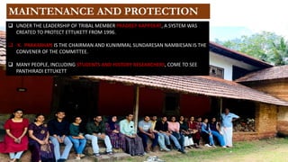 ❑ UNDER THE LEADERSHIP OF TRIBAL MEMBER PRADEEP KAPPEKAT, A SYSTEM WAS
CREATED TO PROTECT ETTUKETT FROM 1996.
❑ K. PRAKASHAN IS THE CHAIRMAN AND KUNIMMAL SUNDARESAN NAMBIESAN IS THE
CONVENER OF THE COMMITTEE.
❑ MANY PEOPLE, INCLUDING STUDENTS AND HISTORY RESEARCHERS, COME TO SEE
PANTHIRADI ETTUKETT
MAINTENANCE AND PROTECTION
 