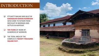 ❑ ETTUKETT MALIKA WAS BUILT BY
KARANAVAR RAMAN NAMBISAN
WHO CAME TO NITOOR FROM
MECHILAT IN WAYANAD AND
SETTLED IN KAPPEKAT.
❑ TEN YEARS OF WORK BY
HUNDREDS OF WORKERS.
❑ THE TOTAL AREA OF ​​THE
COMPLEX IS TWENTY THOUSAND
SQUARE FEET.
INTRODUCTION
 
