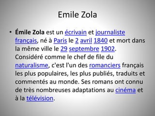 Emile Zola 
• Émile Zola est un écrivain et journaliste 
français, né à Paris le 2 avril 1840 et mort dans 
la même ville le 29 septembre 1902. 
Considéré comme le chef de file du 
naturalisme, c'est l'un des romanciers français 
les plus populaires, les plus publiés, traduits et 
commentés au monde. Ses romans ont connu 
de très nombreuses adaptations au cinéma et 
à la télévision. 
 