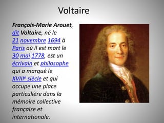 Voltaire 
François-Marie Arouet, 
dit Voltaire, né le 
21 novembre 1694 à 
Paris où il est mort le 
30 mai 1778, est un 
écrivain et philosophe 
qui a marqué le 
XVIIIe siècle et qui 
occupe une place 
particulière dans la 
mémoire collective 
française et 
internationale. 
 