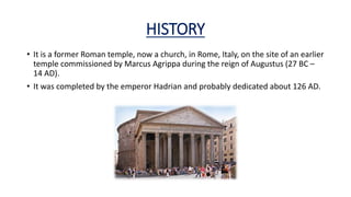 HISTORY
• It is a former Roman temple, now a church, in Rome, Italy, on the site of an earlier
temple commissioned by Marcus Agrippa during the reign of Augustus (27 BC –
14 AD).
• It was completed by the emperor Hadrian and probably dedicated about 126 AD.
 