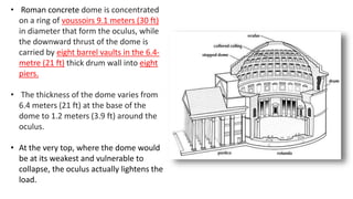 • Roman concrete dome is concentrated
on a ring of voussoirs 9.1 meters (30 ft)
in diameter that form the oculus, while
the downward thrust of the dome is
carried by eight barrel vaults in the 6.4-
metre (21 ft) thick drum wall into eight
piers.
• The thickness of the dome varies from
6.4 meters (21 ft) at the base of the
dome to 1.2 meters (3.9 ft) around the
oculus.
• At the very top, where the dome would
be at its weakest and vulnerable to
collapse, the oculus actually lightens the
load.
 