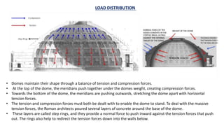• Domes maintain their shape through a balance of tension and compression forces.
• At the top of the dome, the meridians push together under the domes weight, creating compression forces.
• Towards the bottom of the dome, the meridians are pushing outwards, stretching the dome apart with horizontal
tension forces.
• The tension and compression forces must both be dealt with to enable the dome to stand. To deal with the massive
tension forces, the Roman architects poured several layers of concrete around the base of the dome.
• These layers are called step rings, and they provide a normal force to push inward against the tension forces that push
out. The rings also help to redirect the tension forces down into the walls below.
LOAD DISTRIBUTION
 