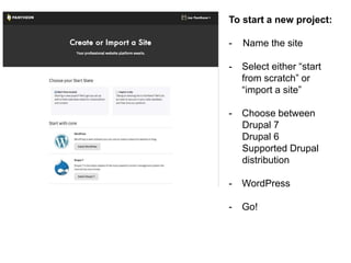 To start a new project: 
- Name the site 
- Select either “start 
from scratch” or 
“import a site” 
- Choose between 
Drupal 7 
Drupal 6 
Supported Drupal 
distribution 
- WordPress 
- Go! 
 