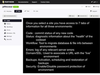 Once you select a site you have access to 7 tabs of 
information for all three environments: 
Code : commit status of any new code 
Status: diagnostic information about the “health” of the 
codeset 
Workflow: Tool to migrate database & file info between 
environments 
Errors: log of any relevant server errors 
Domain/SSL: Used to associate a URL with the “live” 
environment 
Backups: Activation, scheduling and restoration of 
backups 
Security: Enable/Disable password protection of 
environment 
 