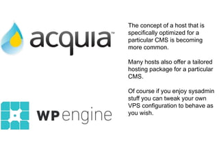 The concept of a host that is 
specifically optimized for a 
particular CMS is becoming 
more common. 
Many hosts also offer a tailored 
hosting package for a particular 
CMS. 
Of course if you enjoy sysadmin 
stuff you can tweak your own 
VPS configuration to behave as 
you wish. 
 