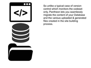 So unlike a typical case of version 
control which monitors the codeset 
only, Pantheon lets you seamlessly 
migrate the content of your Database 
and the various uploaded & generated 
files created in the site building 
process. 
 