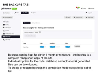 THE BACKUPS TAB: 
Backups can be kept for either 1 month or 6 months - the backup is a 
complete “snap shot” copy of the site. 
Individual zip files for the code, database and uploaded & generated 
files can be downloaded. 
To create or restore backups the connection mode needs to be set to 
Git. 
 