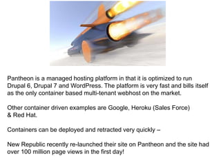 Pantheon is a managed hosting platform in that it is optimized to run 
Drupal 6, Drupal 7 and WordPress. The platform is very fast and bills itself 
as the only container based multi-tenant webhost on the market. 
Other container driven examples are Google, Heroku (Sales Force) 
& Red Hat. 
Containers can be deployed and retracted very quickly – 
New Republic recently re-launched their site on Pantheon and the site had 
over 100 million page views in the first day! 
 