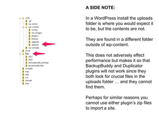 A SIDE NOTE: 
In a WordPress install the uploads 
folder is where you would expect it 
to be, but the contents are not. 
They are found in a different folder 
outside of wp-content. 
This does not adversely effect 
performance but makes it so that 
BackupBuddy and Duplicator 
plugins will not work since they 
both look for crucial files in the 
uploads folder … and they cannot 
find them. 
Perhaps for similar reasons you 
cannot use either plugin’s zip files 
to import a site. 
 