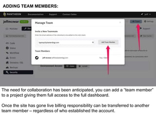 ADDING TEAM MEMBERS: 
The need for collaboration has been anticipated, you can add a “team member” 
to a project giving them full access to the full dashboard. 
Once the site has gone live billing responsibility can be transferred to another 
team member – regardless of who established the account. 
 