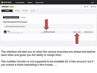 The interface will alert you to when the various branches are ahead and behind 
each other and gives you the ability to merge them. 
The multidev function is not supposed to be available for a free account, but if 
you submit a ticket requesting it who knows …. 
 