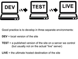 Good practice is to develop in three separate environments: 
DEV = local version of the site 
TEST = a published version of the site on a server we control 
(but usually not on the actual “live” server) 
LIVE = the ultimate hosted destination of the site 
 
