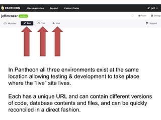 In Pantheon all three environments exist at the same 
location allowing testing & development to take place 
where the “live” site lives. 
Each has a unique URL and can contain different versions 
of code, database contents and files, and can be quickly 
reconciled in a direct fashion. 
 