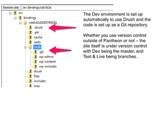 The Dev environment is set up 
automatically to use Drush and the 
code is set up as a Git repository. 
Whether you use version control 
outside of Pantheon or not – the 
site itself is under version control 
with Dev being the master, and 
Test & Live being branches. 
 