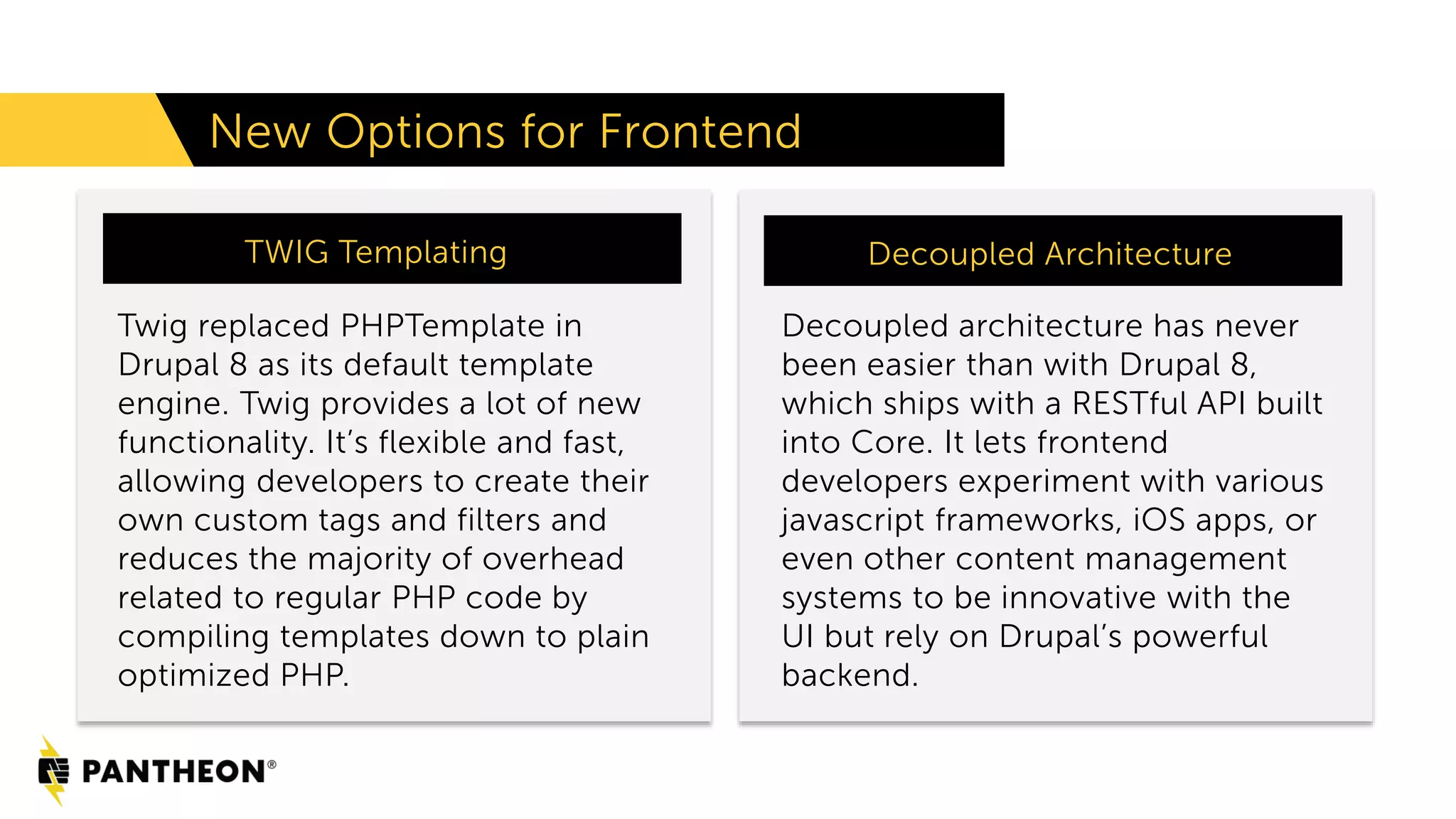 Twig replaced PHPTemplate in
Drupal 8 as its default template
engine. Twig provides a lot of new
functionality. It’s flexible and fast,
allowing developers to create their
own custom tags and filters and
reduces the majority of overhead
related to regular PHP code by
compiling templates down to plain
optimized PHP.
New Options for Frontend
TWIG Templating More Staff Time
Decoupled architecture has never
been easier than with Drupal 8,
which ships with a RESTful API built
into Core. It lets frontend
developers experiment with various
javascript frameworks, iOS apps, or
even other content management
systems to be innovative with the
UI but rely on Drupal’s powerful
backend.
Decoupled Architecture
 