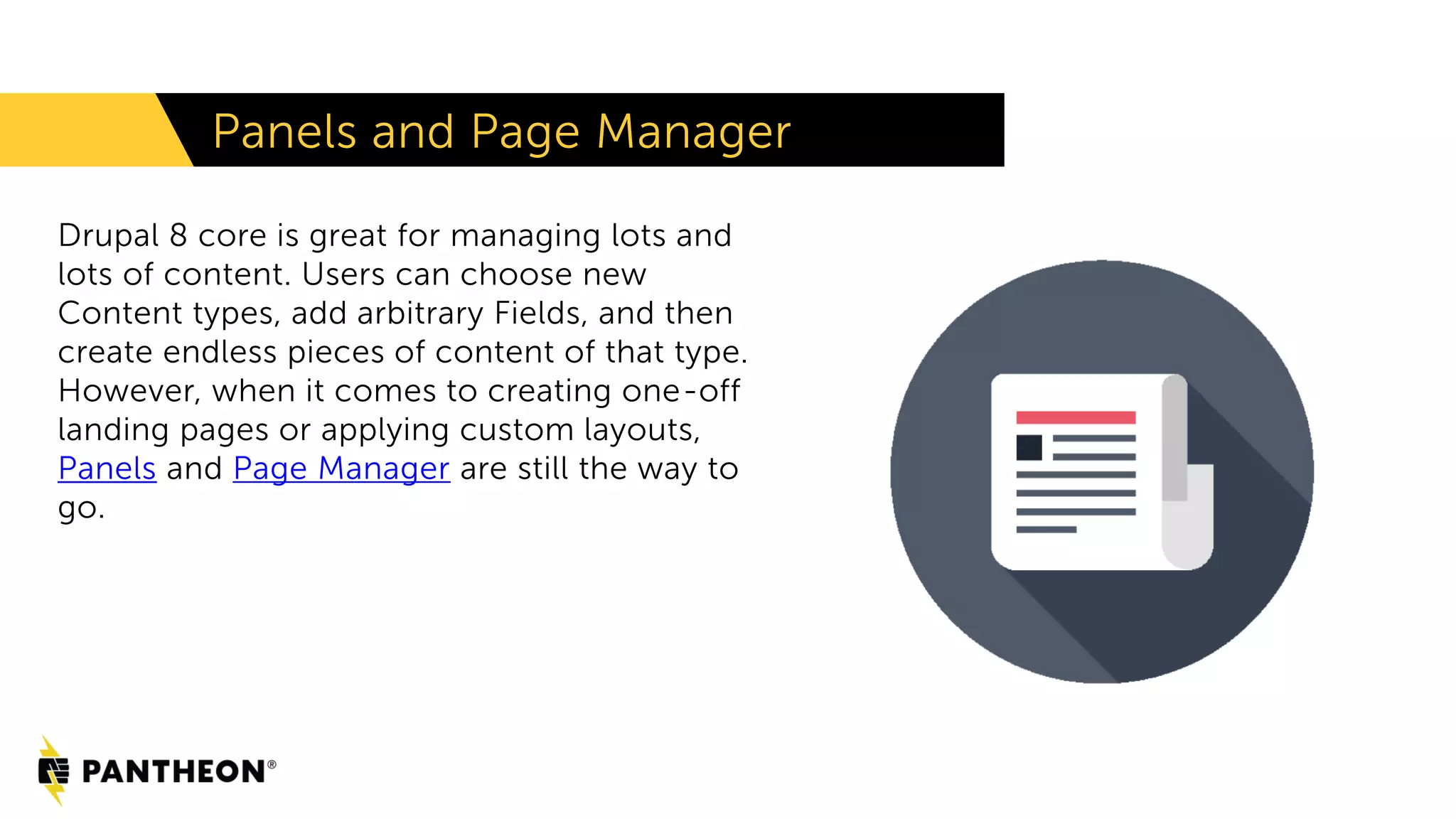 Panels and Page Manager
Drupal 8 core is great for managing lots and
lots of content. Users can choose new
Content types, add arbitrary Fields, and then
create endless pieces of content of that type.
However, when it comes to creating one-off
landing pages or applying custom layouts,
Panels and Page Manager are still the way to
go.
 
