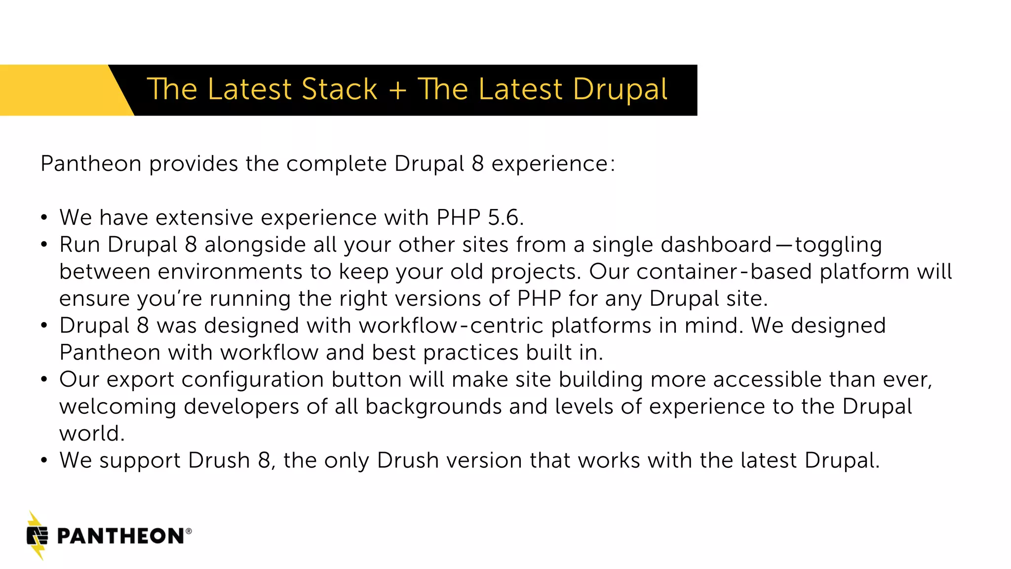 The Latest Stack + The Latest Drupal
Pantheon provides the complete Drupal 8 experience:
• We have extensive experience with PHP 5.6.
• Run Drupal 8 alongside all your other sites from a single dashboard—toggling
between environments to keep your old projects. Our container-based platform will
ensure you’re running the right versions of PHP for any Drupal site.
• Drupal 8 was designed with workflow-centric platforms in mind. We designed
Pantheon with workflow and best practices built in.
• Our export configuration button will make site building more accessible than ever,
welcoming developers of all backgrounds and levels of experience to the Drupal
world.
• We support Drush 8, the only Drush version that works with the latest Drupal.
 