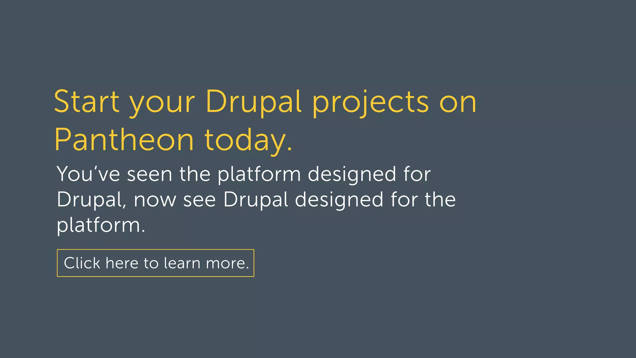 Start your Drupal projects on
Pantheon today.
You’ve seen the platform designed for
Drupal, now see Drupal designed for the
platform.
Click here to learn more.
 