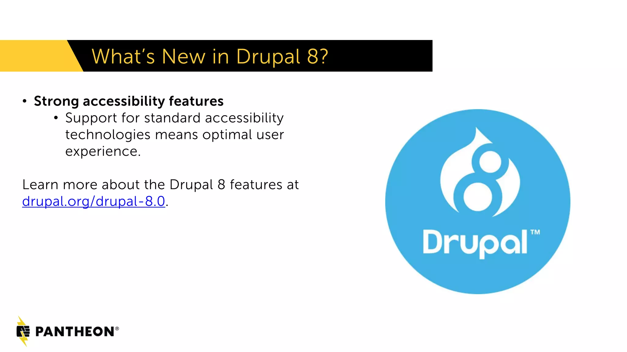 • Strong accessibility features
• Support for standard accessibility
technologies means optimal user
experience.
Learn more about the Drupal 8 features at
drupal.org/drupal-8.0.
What’s New in Drupal 8?
 