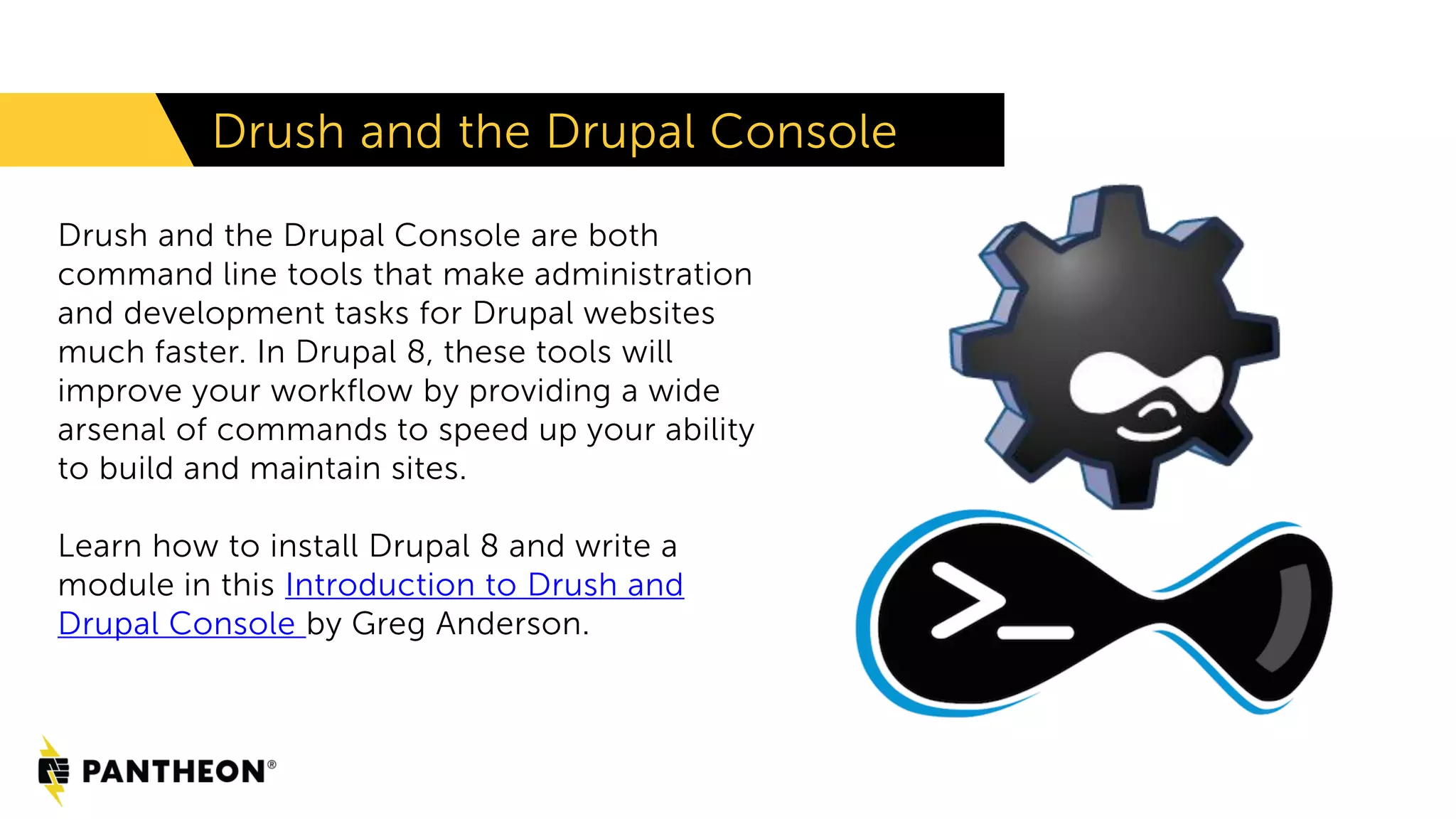 Drush and the Drupal Console
Drush and the Drupal Console are both
command line tools that make administration
and development tasks for Drupal websites
much faster. In Drupal 8, these tools will
improve your workflow by providing a wide
arsenal of commands to speed up your ability
to build and maintain sites.
Learn how to install Drupal 8 and write a
module in this Introduction to Drush and
Drupal Console by Greg Anderson.
 
