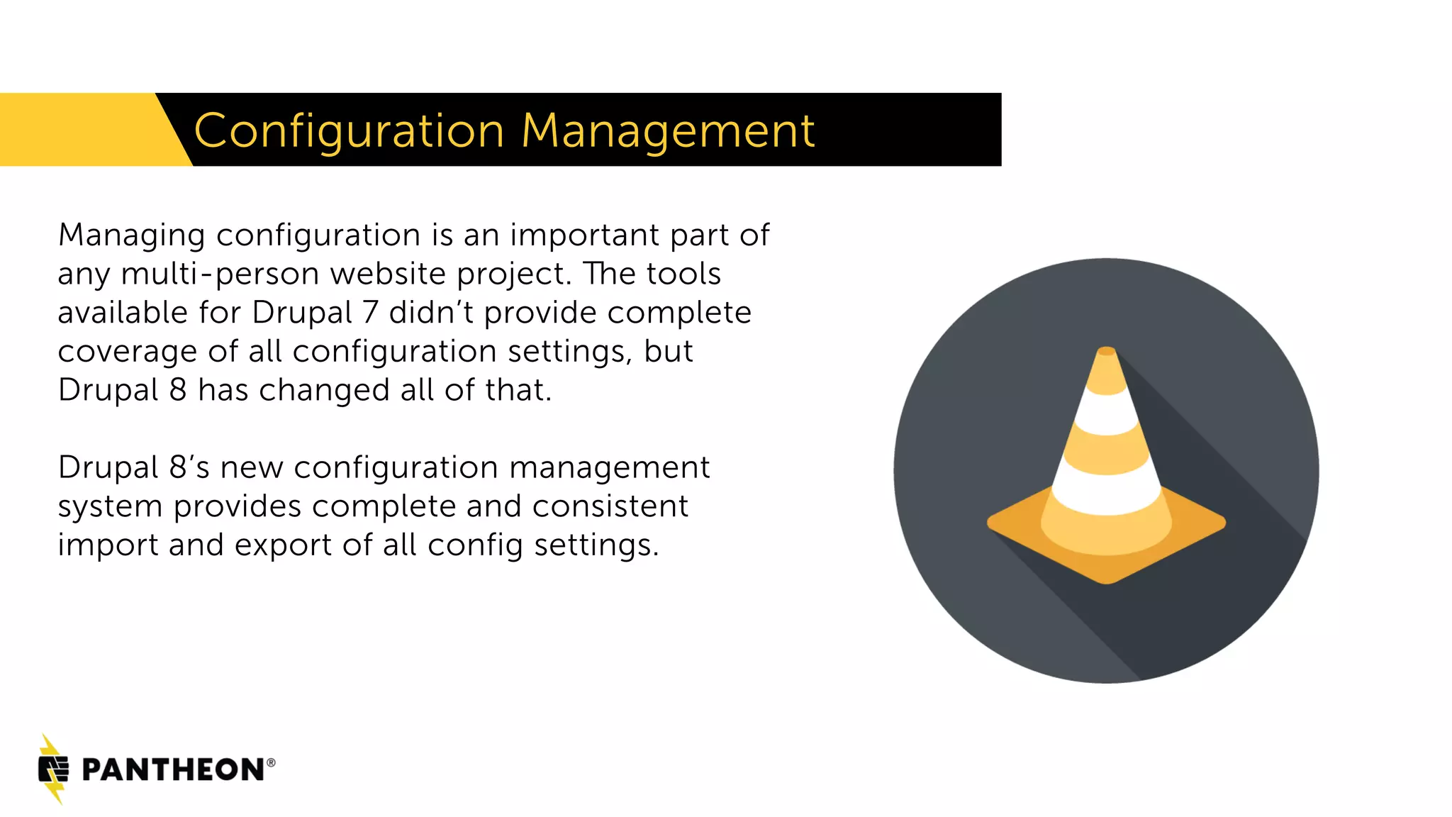 Configuration Management
Managing configuration is an important part of
any multi-person website project. The tools
available for Drupal 7 didn’t provide complete
coverage of all configuration settings, but
Drupal 8 has changed all of that.
Drupal 8’s new configuration management
system provides complete and consistent
import and export of all config settings.
 