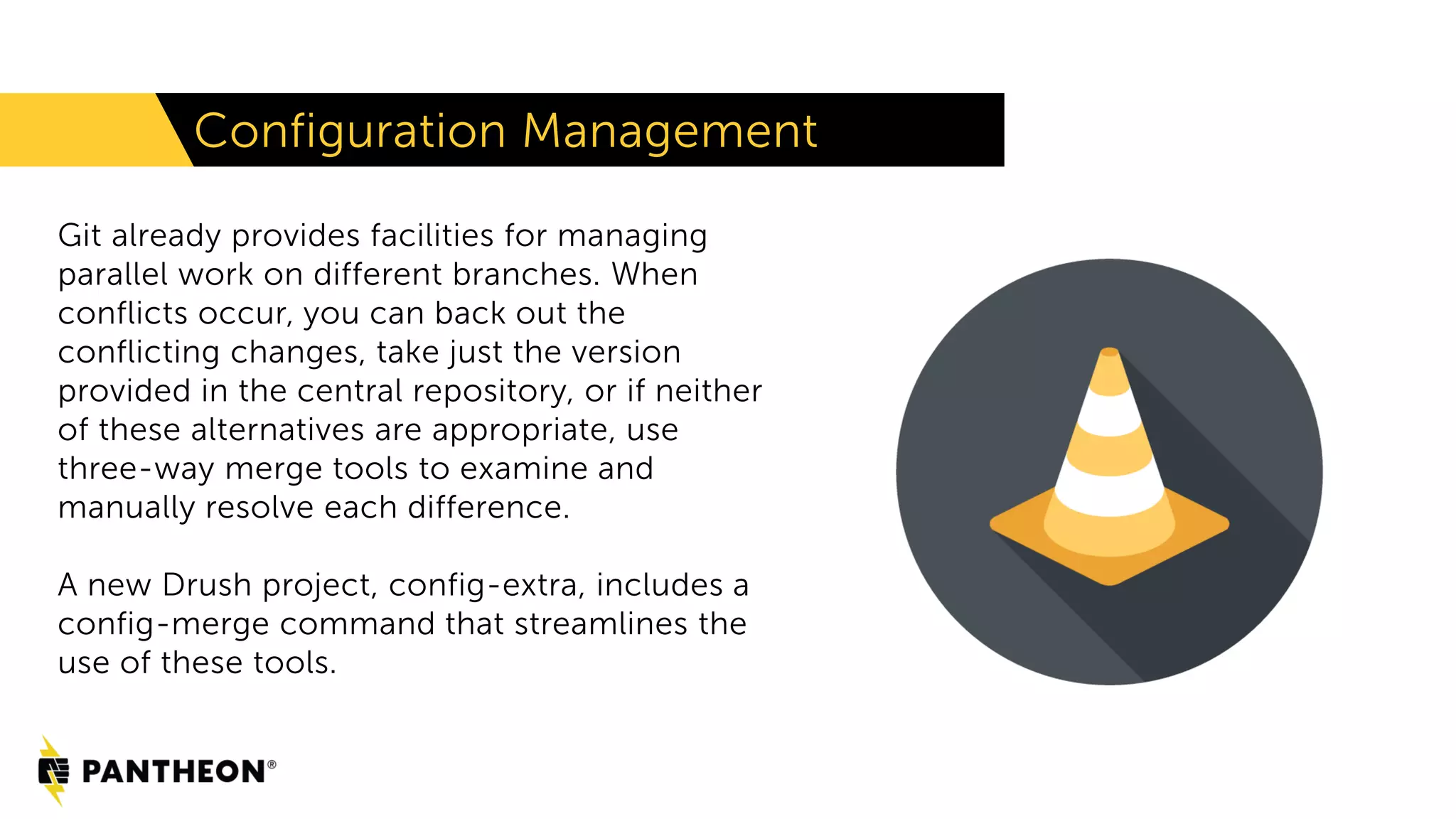 Configuration Management
Git already provides facilities for managing
parallel work on different branches. When
conflicts occur, you can back out the
conflicting changes, take just the version
provided in the central repository, or if neither
of these alternatives are appropriate, use
three-way merge tools to examine and
manually resolve each difference.
A new Drush project, config-extra, includes a
config-merge command that streamlines the
use of these tools.
 