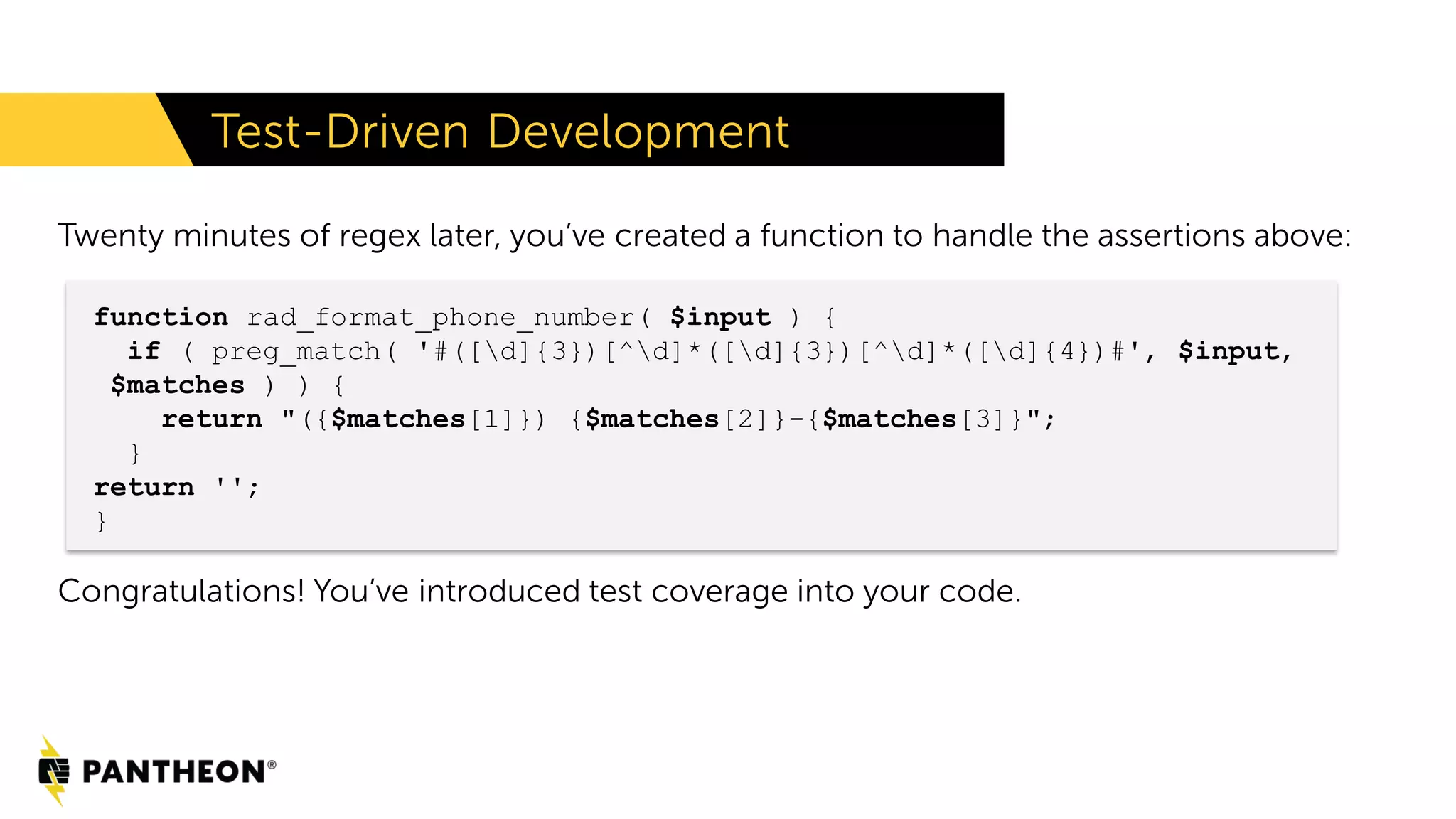 Twenty minutes of regex later, you’ve created a function to handle the assertions above: Congratulations! You’ve introduced test coverage into your code. Test-Driven Development function rad_format_phone_number( $input ) { if ( preg_match( '#([d]{3})[^d]*([d]{3})[^d]*([d]{4})#', $input, $matches ) ) { return "({$matches[1]}) {$matches[2]}-{$matches[3]}"; } return ''; } 