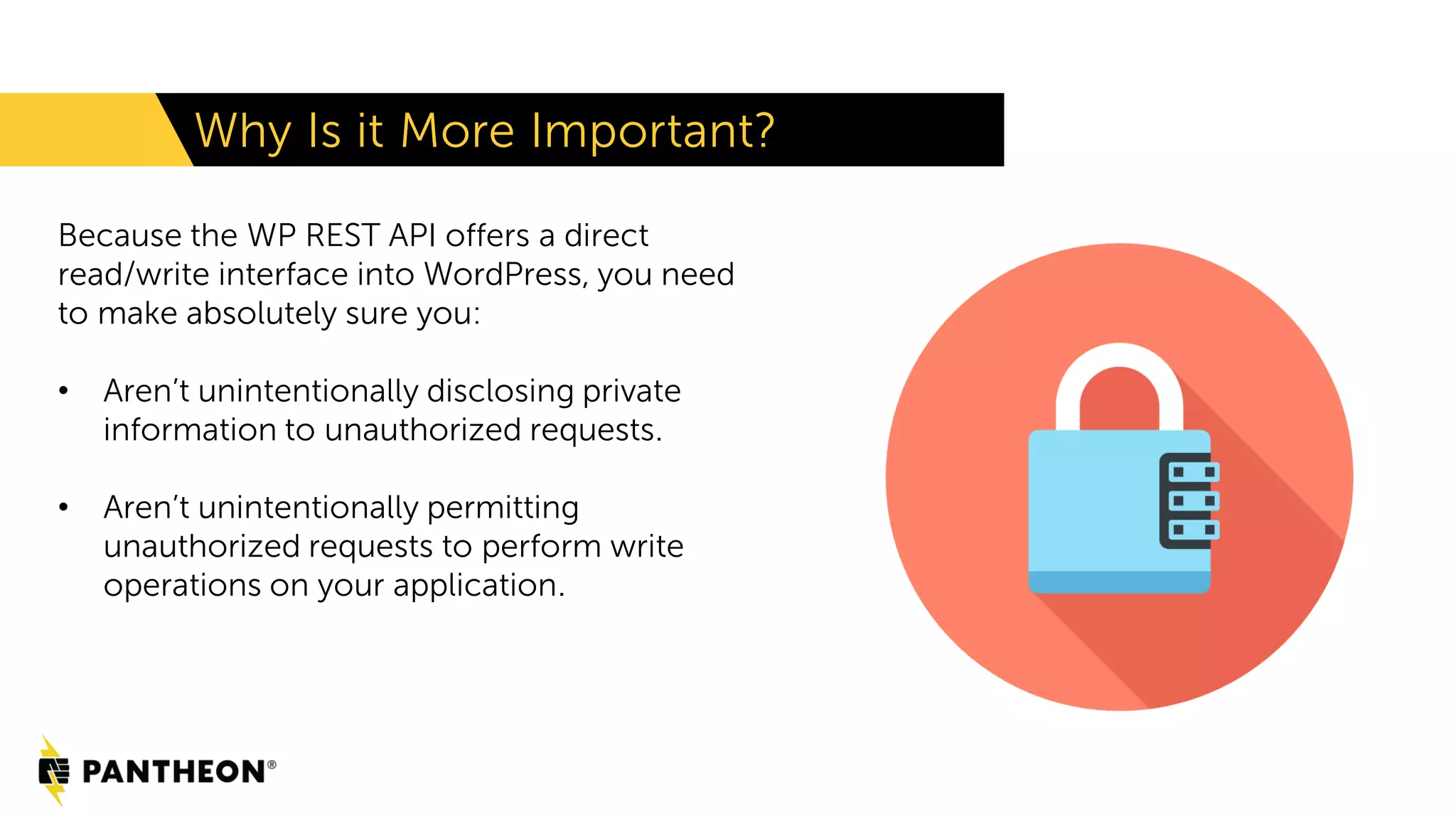 Why Is it More Important? Because the WP REST API offers a direct read/write interface into WordPress, you need to make absolutely sure you: • Aren’t unintentionally disclosing private information to unauthorized requests. • Aren’t unintentionally permitting unauthorized requests to perform write operations on your application. 