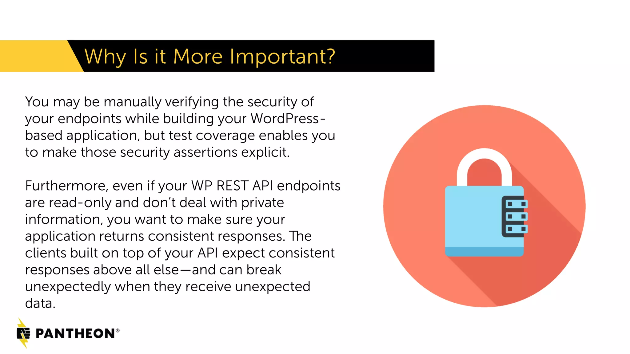 You may be manually verifying the security of your endpoints while building your WordPress- based application, but test coverage enables you to make those security assertions explicit. Furthermore, even if your WP REST API endpoints are read-only and don’t deal with private information, you want to make sure your application returns consistent responses. The clients built on top of your API expect consistent responses above all else—and can break unexpectedly when they receive unexpected data. Why Is it More Important? 
