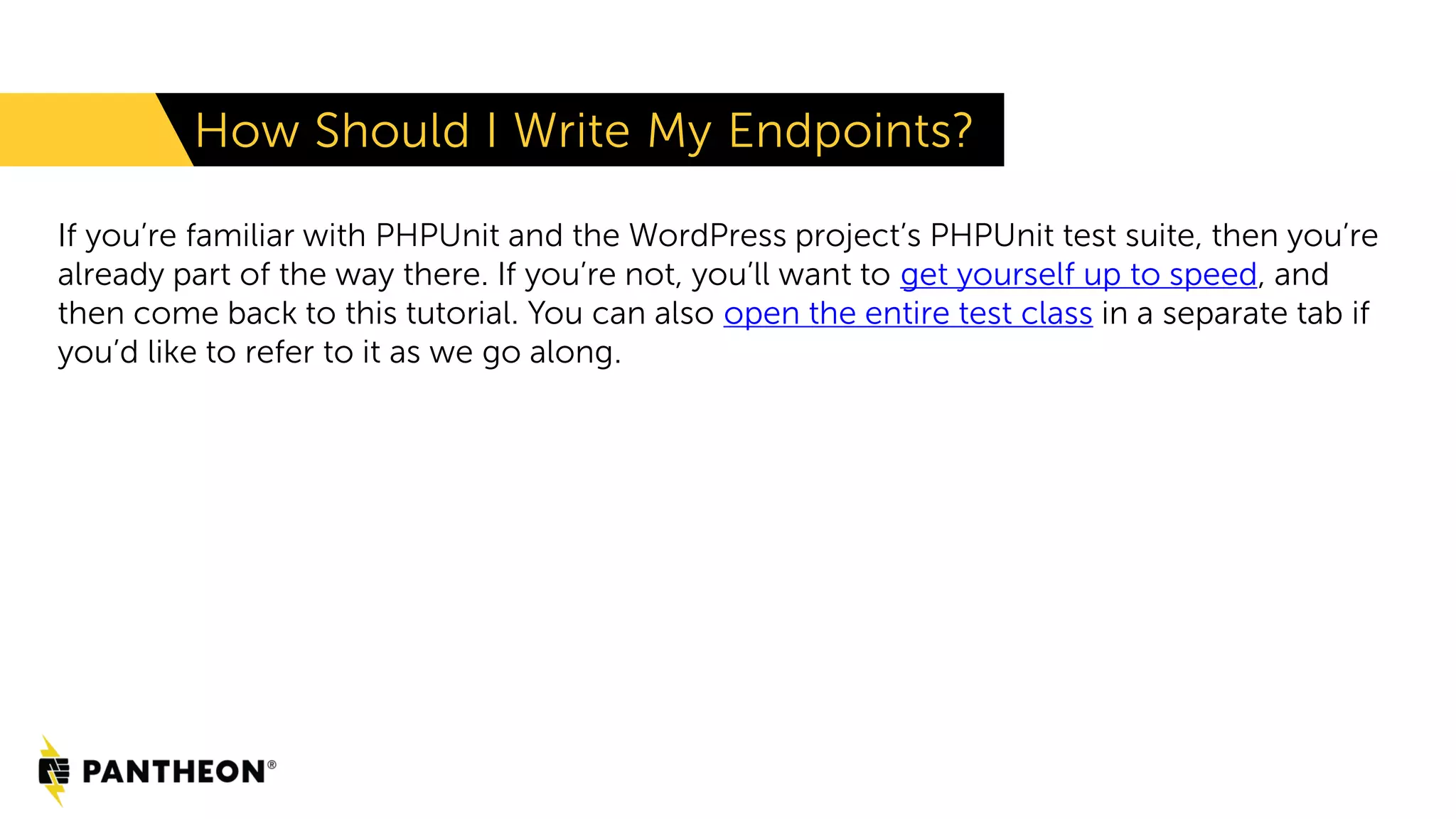 How Should I Write My Endpoints? If you’re familiar with PHPUnit and the WordPress project’s PHPUnit test suite, then you’re already part of the way there. If you’re not, you’ll want to get yourself up to speed, and then come back to this tutorial. You can also open the entire test class in a separate tab if you’d like to refer to it as we go along. 