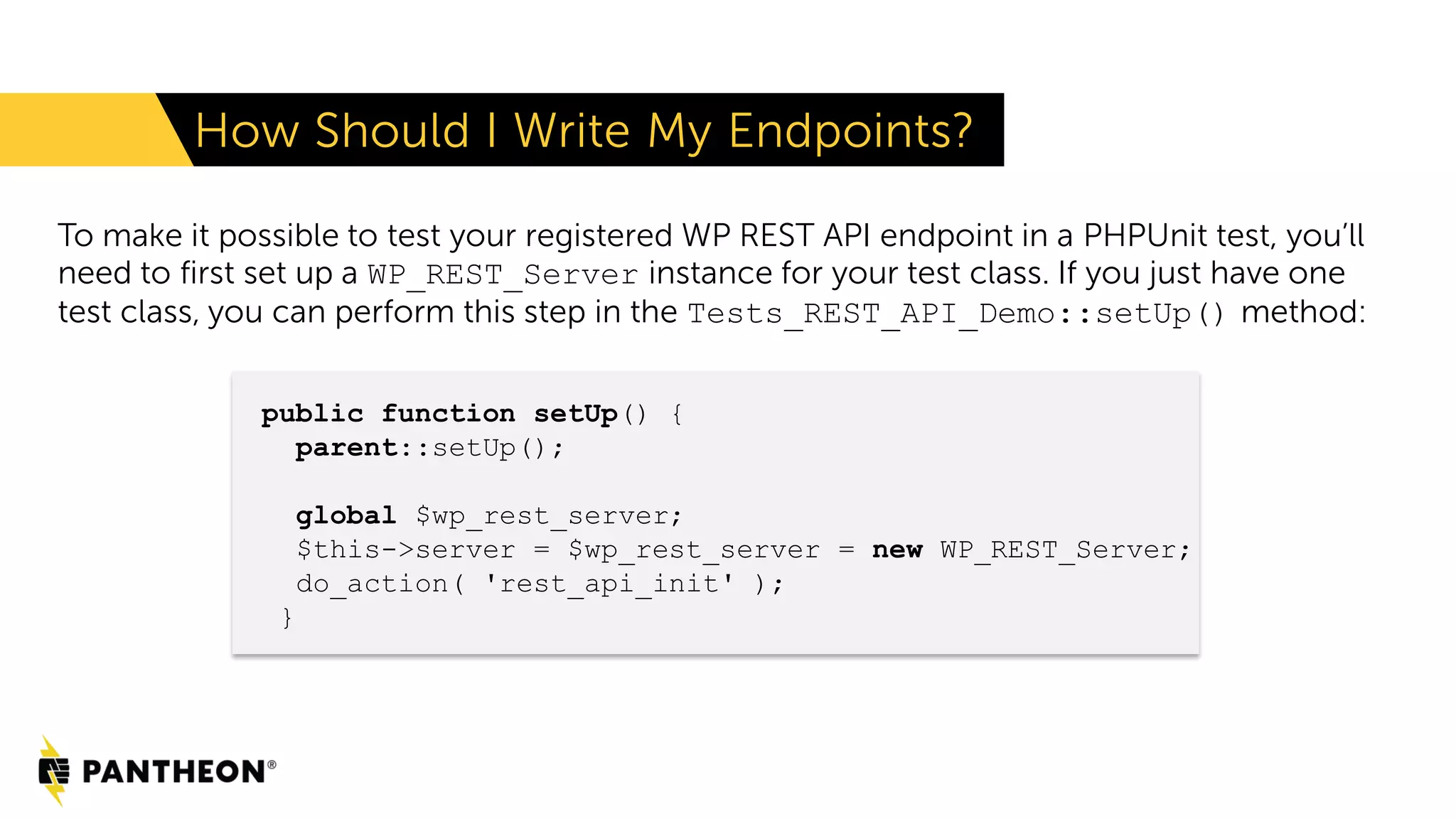 How Should I Write My Endpoints? To make it possible to test your registered WP REST API endpoint in a PHPUnit test, you’ll need to first set up a WP_REST_Server instance for your test class. If you just have one test class, you can perform this step in the Tests_REST_API_Demo::setUp() method: public function setUp() { parent::setUp(); global $wp_rest_server; $this->server = $wp_rest_server = new WP_REST_Server; do_action( 'rest_api_init' ); } 