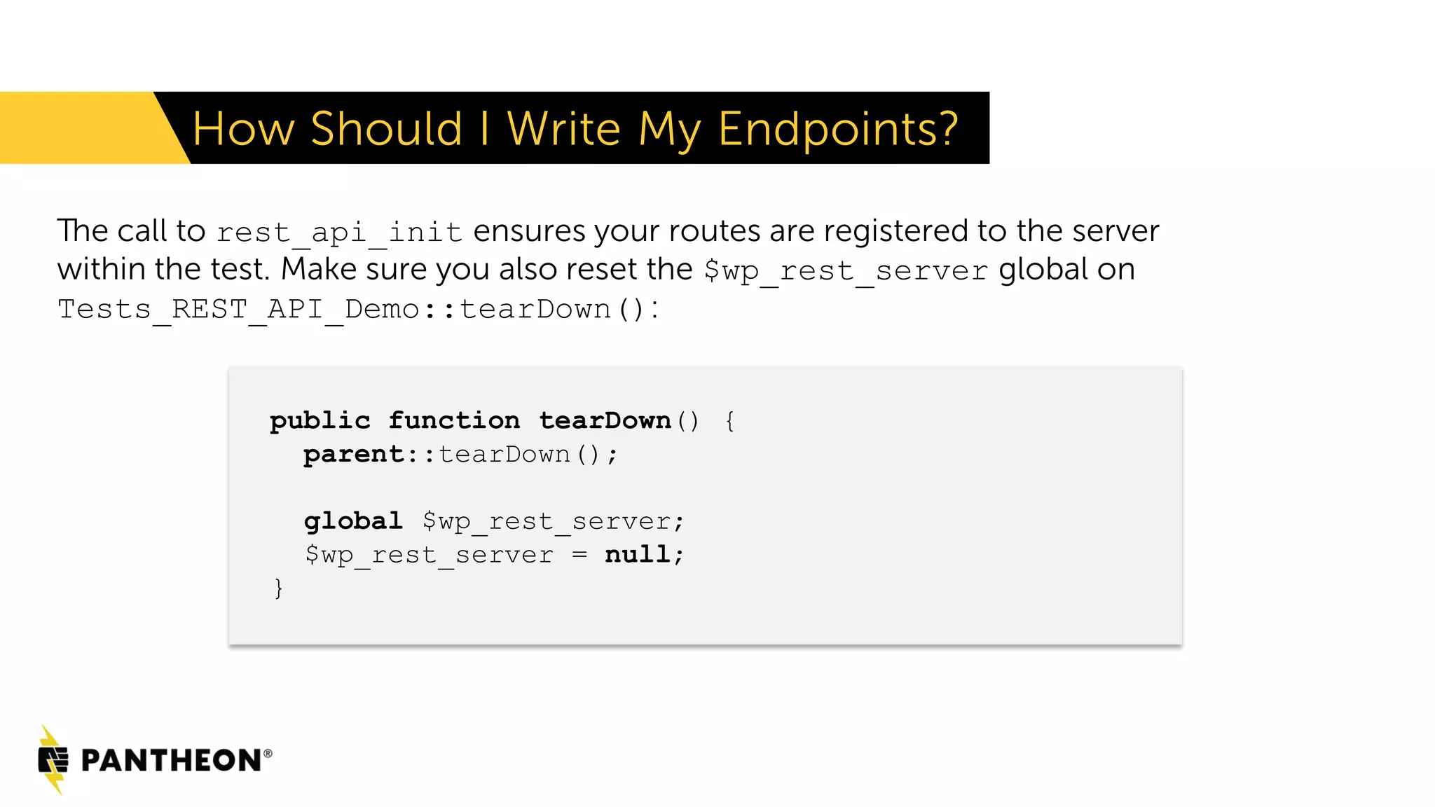 The call to rest_api_init ensures your routes are registered to the server within the test. Make sure you also reset the $wp_rest_server global on Tests_REST_API_Demo::tearDown(): How Should I Write My Endpoints? public function tearDown() { parent::tearDown(); global $wp_rest_server; $wp_rest_server = null; } 