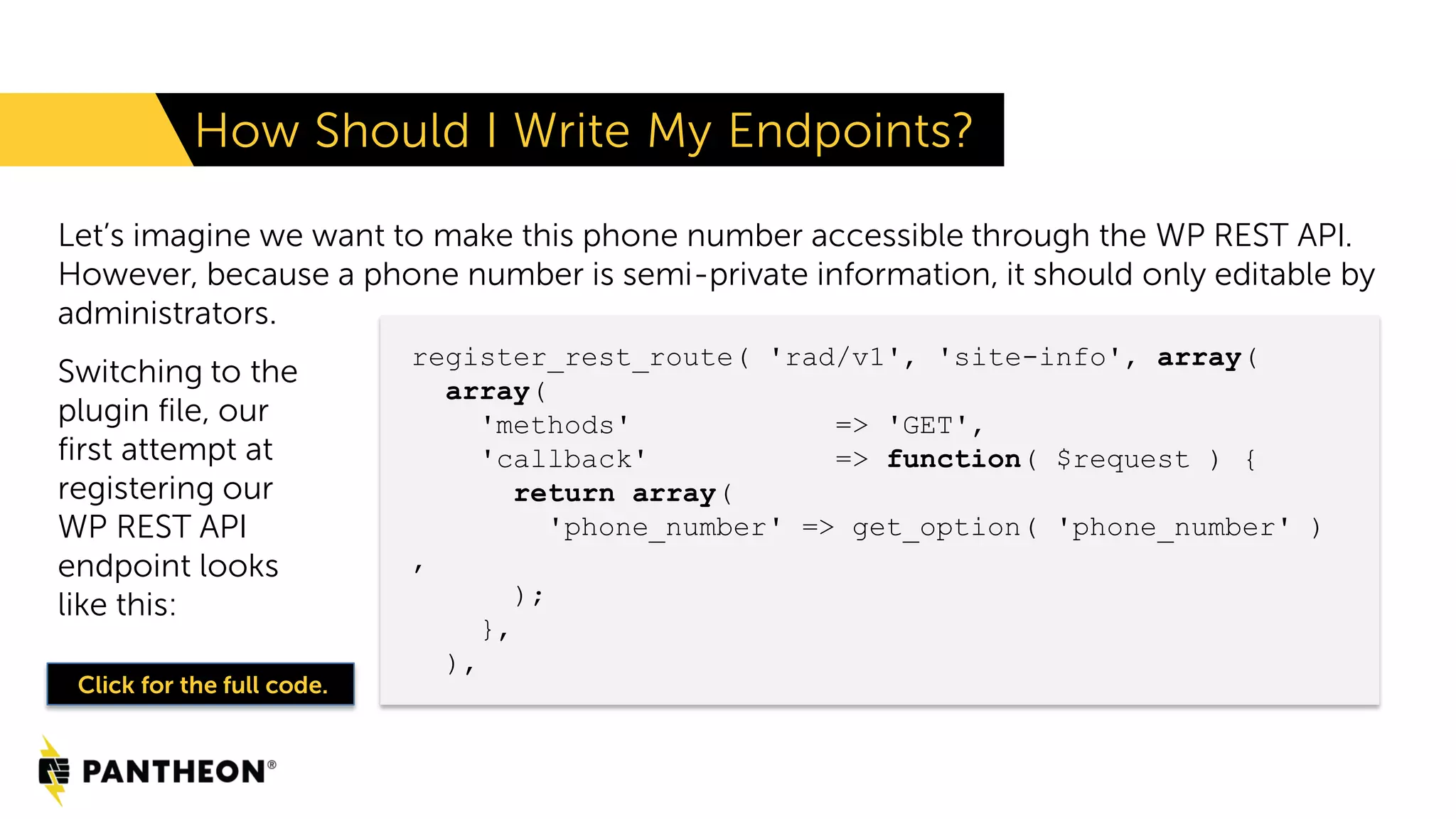 Let’s imagine we want to make this phone number accessible through the WP REST API. However, because a phone number is semi-private information, it should only editable by administrators. How Should I Write My Endpoints? register_rest_route( 'rad/v1', 'site-info', array( array( 'methods' => 'GET', 'callback' => function( $request ) { return array( 'phone_number' => get_option( 'phone_number' ) , ); }, ), Click for the full code. Switching to the plugin file, our first attempt at registering our WP REST API endpoint looks like this: 