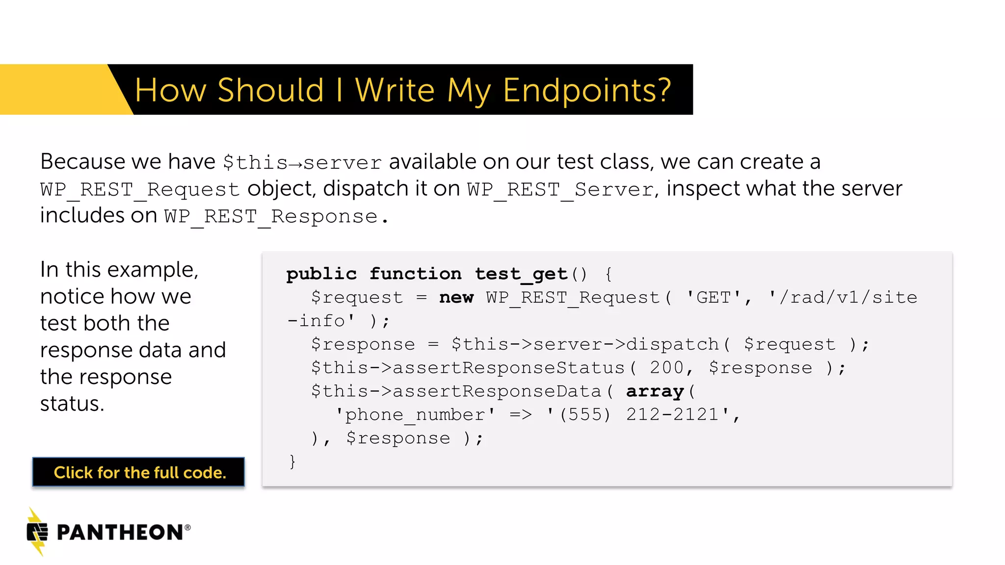 Because we have $this→server available on our test class, we can create a WP_REST_Request object, dispatch it on WP_REST_Server, inspect what the server includes on WP_REST_Response. How Should I Write My Endpoints? public function test_get() { $request = new WP_REST_Request( 'GET', '/rad/v1/site -info' ); $response = $this->server->dispatch( $request ); $this->assertResponseStatus( 200, $response ); $this->assertResponseData( array( 'phone_number' => '(555) 212-2121', ), $response ); } In this example, notice how we test both the response data and the response status. Click for the full code. 