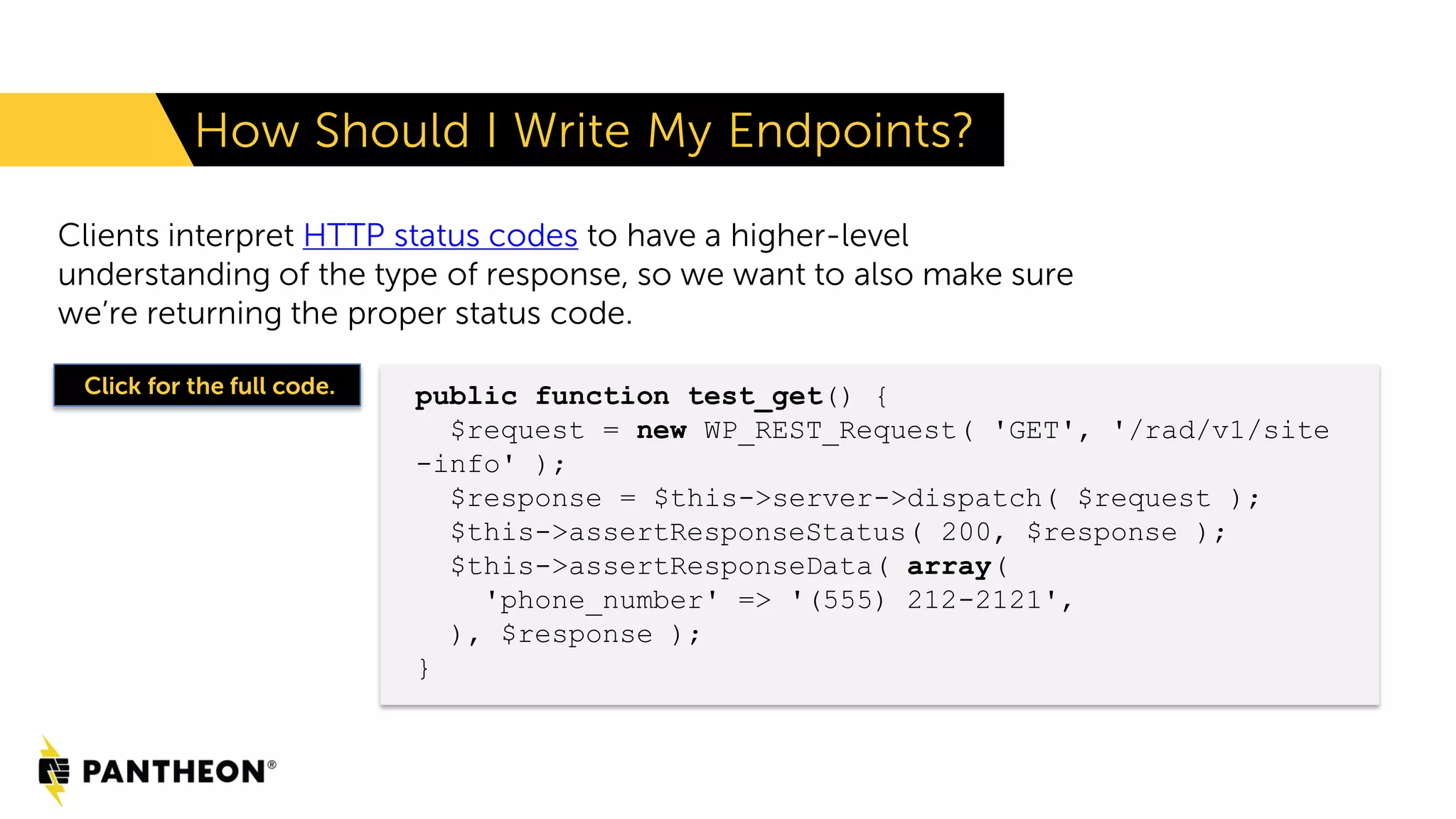 Clients interpret HTTP status codes to have a higher-level understanding of the type of response, so we want to also make sure we’re returning the proper status code. How Should I Write My Endpoints? public function test_get() { $request = new WP_REST_Request( 'GET', '/rad/v1/site -info' ); $response = $this->server->dispatch( $request ); $this->assertResponseStatus( 200, $response ); $this->assertResponseData( array( 'phone_number' => '(555) 212-2121', ), $response ); } Click for the full code. 