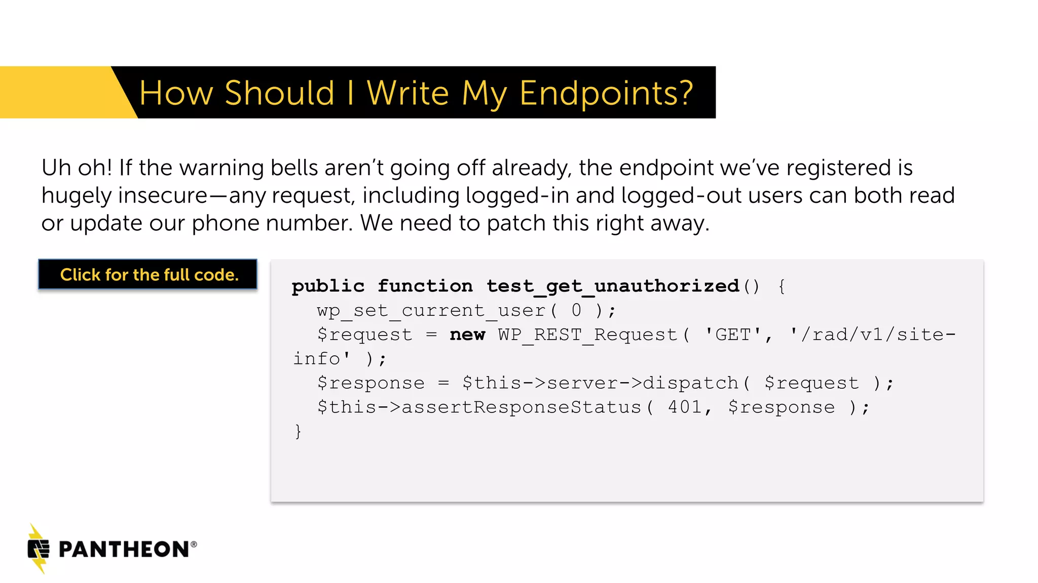 Uh oh! If the warning bells aren’t going off already, the endpoint we’ve registered is hugely insecure—any request, including logged-in and logged-out users can both read or update our phone number. We need to patch this right away. How Should I Write My Endpoints? public function test_get_unauthorized() { wp_set_current_user( 0 ); $request = new WP_REST_Request( 'GET', '/rad/v1/site- info' ); $response = $this->server->dispatch( $request ); $this->assertResponseStatus( 401, $response ); } Click for the full code. 