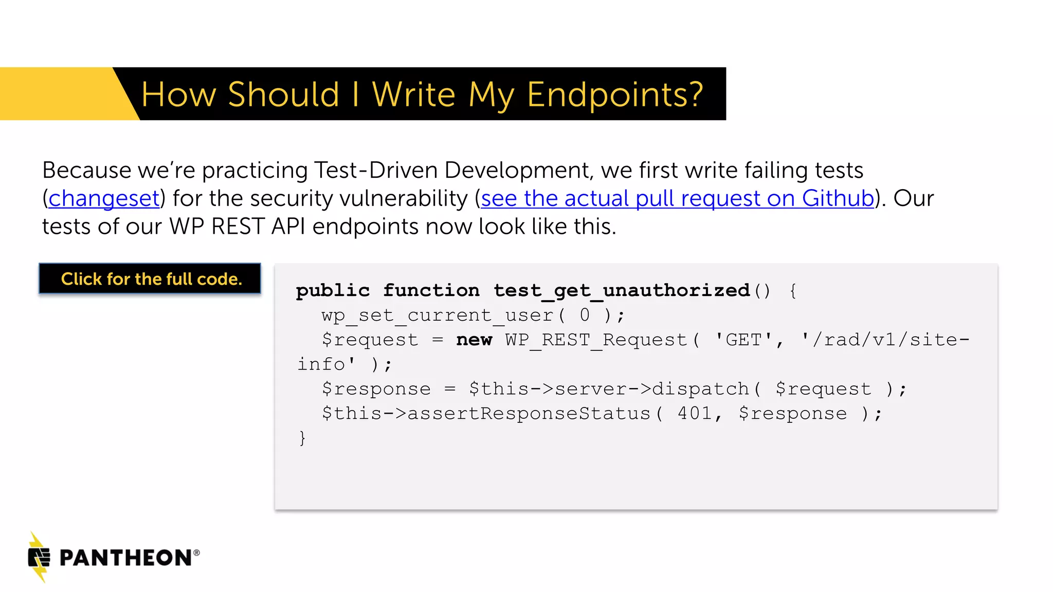 Because we’re practicing Test-Driven Development, we first write failing tests (changeset) for the security vulnerability (see the actual pull request on Github). Our tests of our WP REST API endpoints now look like this. How Should I Write My Endpoints? public function test_get_unauthorized() { wp_set_current_user( 0 ); $request = new WP_REST_Request( 'GET', '/rad/v1/site- info' ); $response = $this->server->dispatch( $request ); $this->assertResponseStatus( 401, $response ); } Click for the full code. 