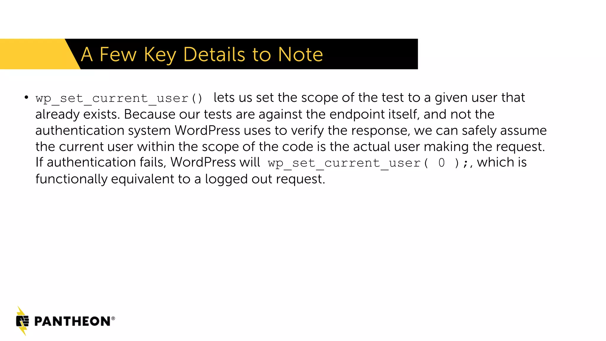 A Few Key Details to Note • wp_set_current_user() lets us set the scope of the test to a given user that already exists. Because our tests are against the endpoint itself, and not the authentication system WordPress uses to verify the response, we can safely assume the current user within the scope of the code is the actual user making the request. If authentication fails, WordPress will wp_set_current_user( 0 );, which is functionally equivalent to a logged out request. 