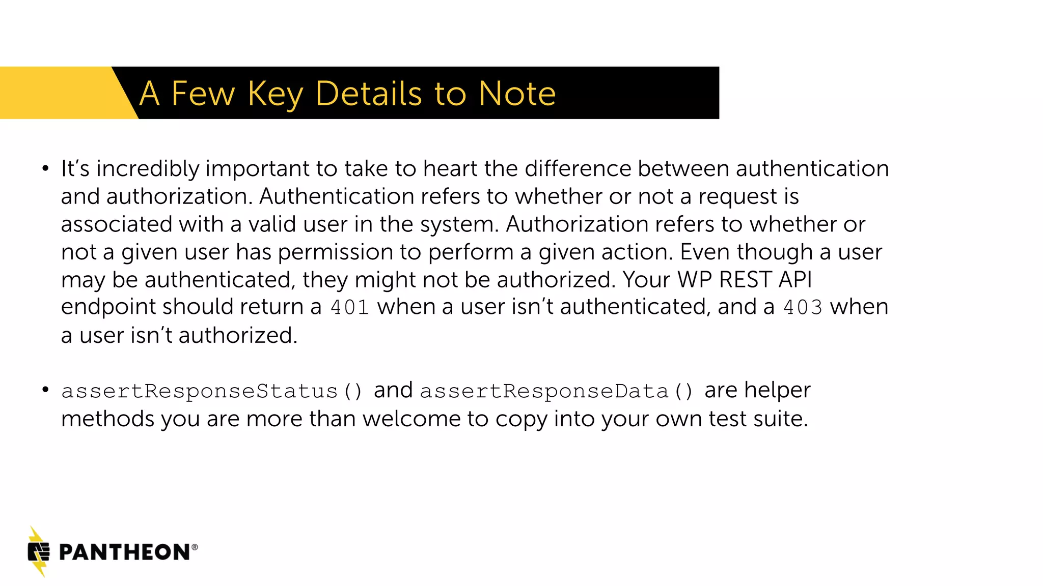 • It’s incredibly important to take to heart the difference between authentication and authorization. Authentication refers to whether or not a request is associated with a valid user in the system. Authorization refers to whether or not a given user has permission to perform a given action. Even though a user may be authenticated, they might not be authorized. Your WP REST API endpoint should return a 401 when a user isn’t authenticated, and a 403 when a user isn’t authorized. • assertResponseStatus() and assertResponseData() are helper methods you are more than welcome to copy into your own test suite. A Few Key Details to Note 