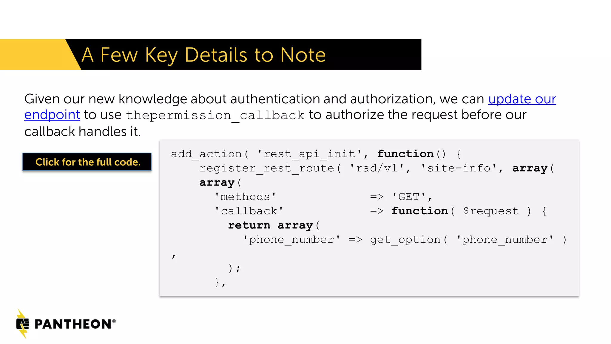 Given our new knowledge about authentication and authorization, we can update our endpoint to use thepermission_callback to authorize the request before our callback handles it. A Few Key Details to Note add_action( 'rest_api_init', function() { register_rest_route( 'rad/v1', 'site-info', array( array( 'methods' => 'GET', 'callback' => function( $request ) { return array( 'phone_number' => get_option( 'phone_number' ) , ); }, Click for the full code. 