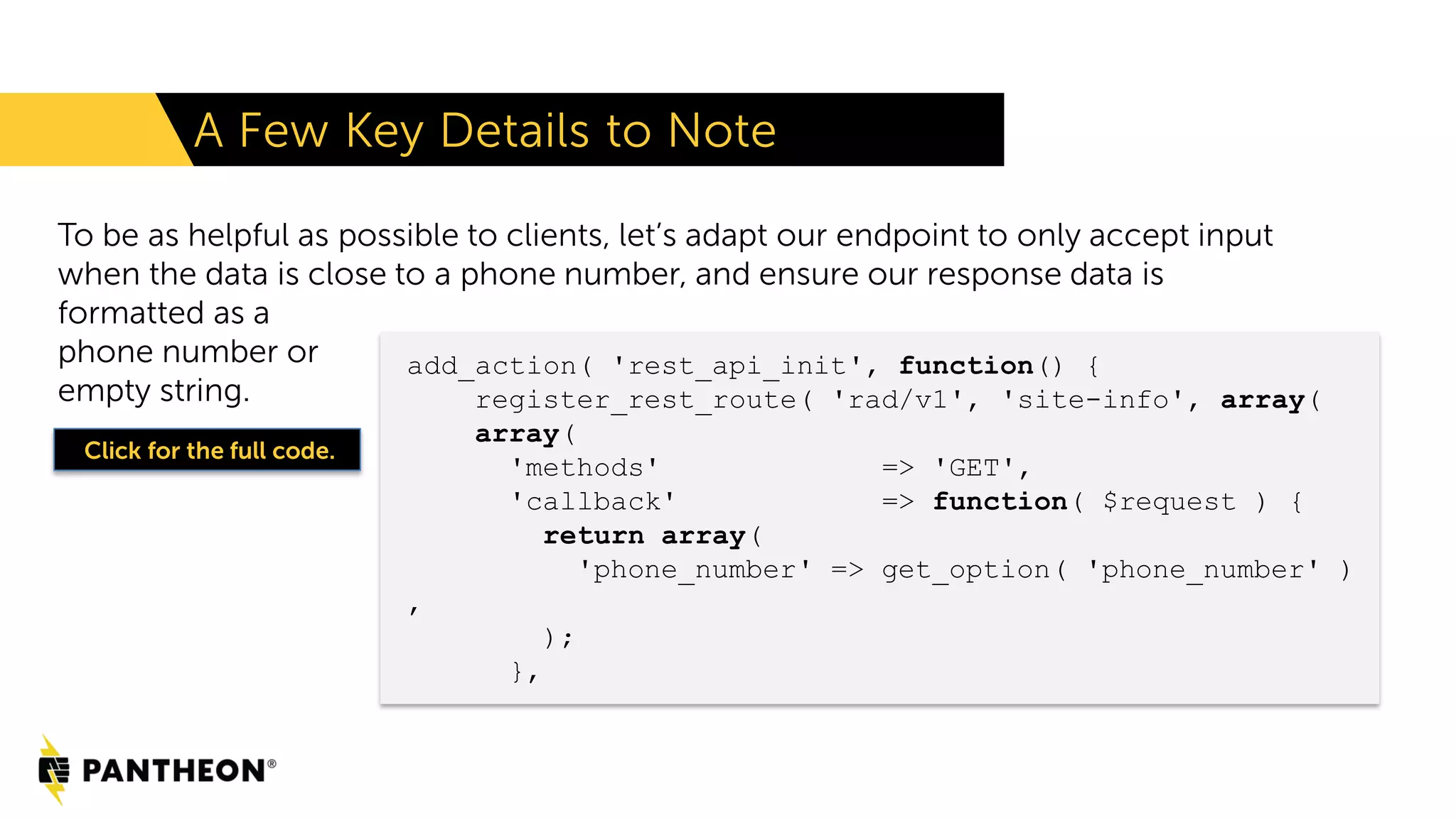 To be as helpful as possible to clients, let’s adapt our endpoint to only accept input when the data is close to a phone number, and ensure our response data is formatted as a phone number or empty string. A Few Key Details to Note add_action( 'rest_api_init', function() { register_rest_route( 'rad/v1', 'site-info', array( array( 'methods' => 'GET', 'callback' => function( $request ) { return array( 'phone_number' => get_option( 'phone_number' ) , ); }, Click for the full code. 