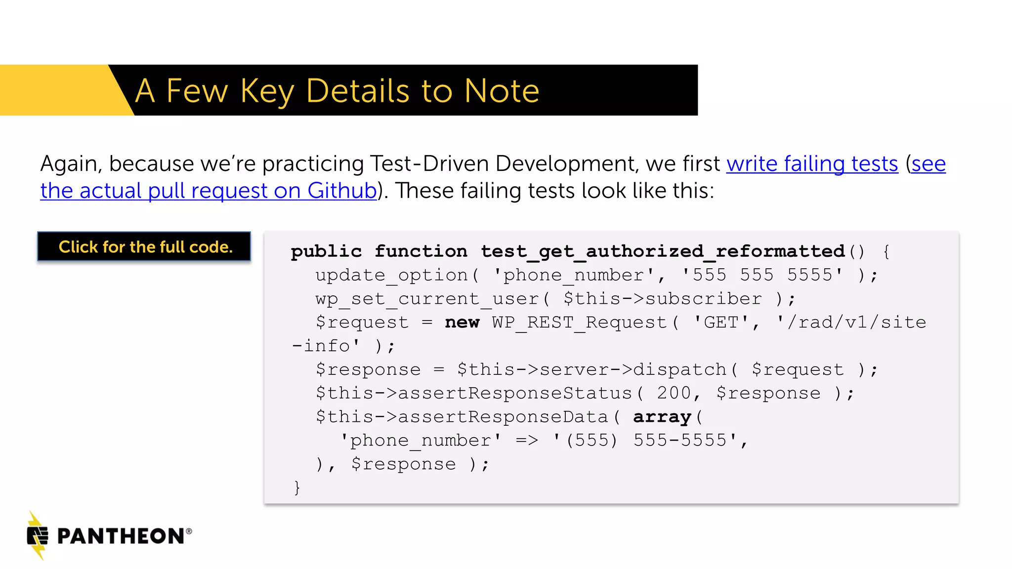 Again, because we’re practicing Test-Driven Development, we first write failing tests (see the actual pull request on Github). These failing tests look like this: A Few Key Details to Note public function test_get_authorized_reformatted() { update_option( 'phone_number', '555 555 5555' ); wp_set_current_user( $this->subscriber ); $request = new WP_REST_Request( 'GET', '/rad/v1/site -info' ); $response = $this->server->dispatch( $request ); $this->assertResponseStatus( 200, $response ); $this->assertResponseData( array( 'phone_number' => '(555) 555-5555', ), $response ); } Click for the full code. 